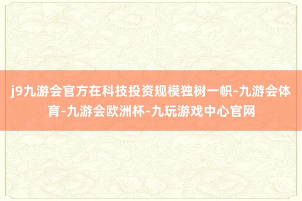 j9九游会官方在科技投资规模独树一帜-九游会体育-九游会欧洲杯-九玩游戏中心官网