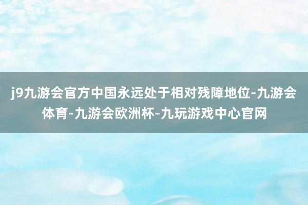 j9九游会官方中国永远处于相对残障地位-九游会体育-九游会欧洲杯-九玩游戏中心官网