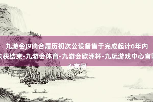 九游会J9倘合履历初次公设备售于完成起计6年内未获结束-九游会体育-九游会欧洲杯-九玩游戏中心官网