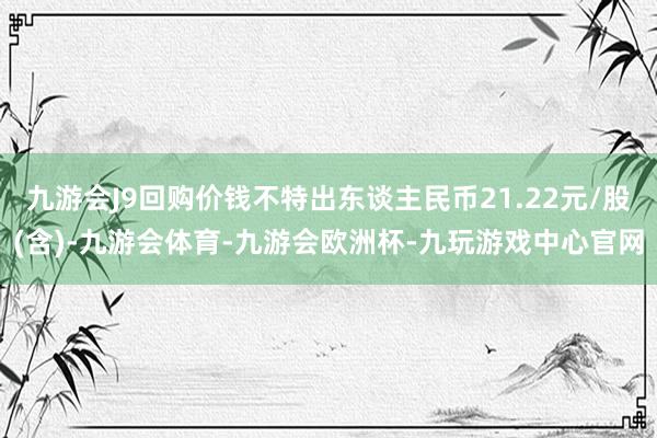 九游会J9回购价钱不特出东谈主民币21.22元/股(含)-九游会体育-九游会欧洲杯-九玩游戏中心官网