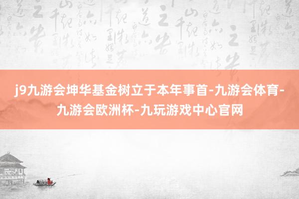 j9九游会坤华基金树立于本年事首-九游会体育-九游会欧洲杯-九玩游戏中心官网