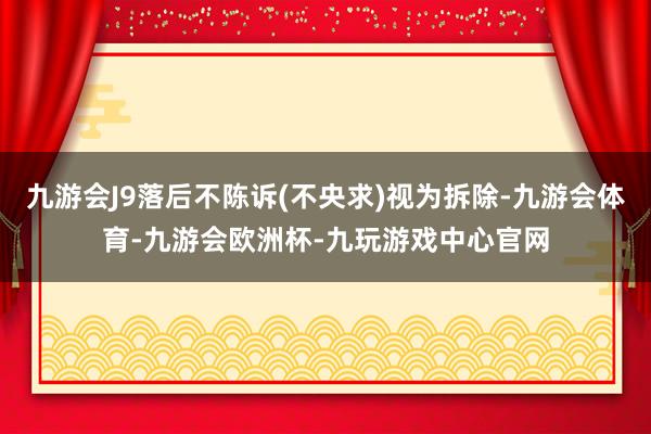 九游会J9落后不陈诉(不央求)视为拆除-九游会体育-九游会欧洲杯-九玩游戏中心官网