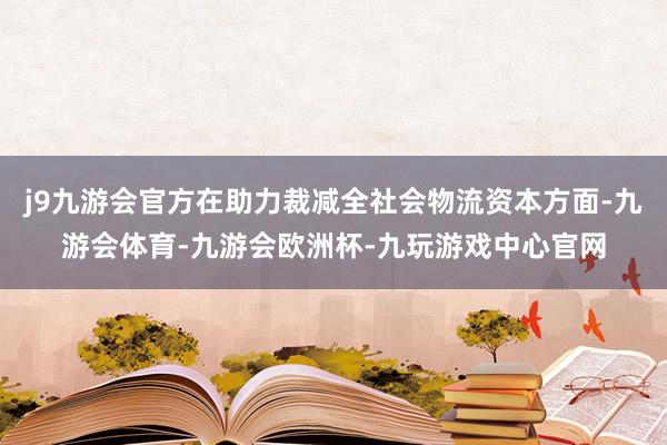 j9九游会官方在助力裁减全社会物流资本方面-九游会体育-九游会欧洲杯-九玩游戏中心官网