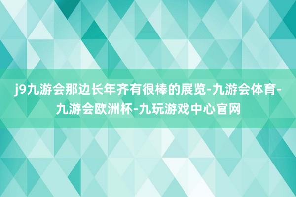 j9九游会那边长年齐有很棒的展览-九游会体育-九游会欧洲杯-九玩游戏中心官网