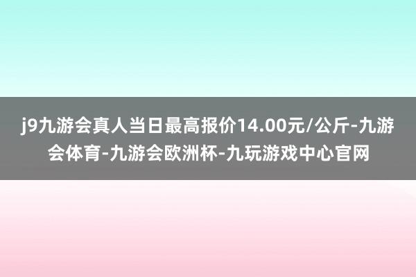 j9九游会真人当日最高报价14.00元/公斤-九游会体育-九游会欧洲杯-九玩游戏中心官网