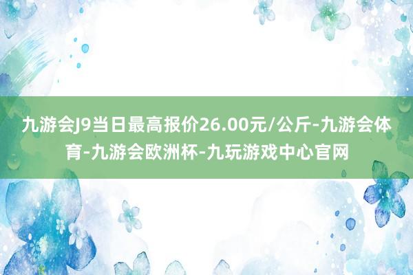 九游会J9当日最高报价26.00元/公斤-九游会体育-九游会欧洲杯-九玩游戏中心官网