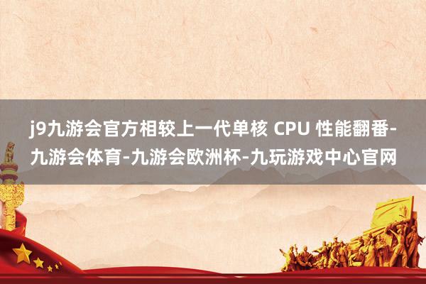 j9九游会官方相较上一代单核 CPU 性能翻番-九游会体育-九游会欧洲杯-九玩游戏中心官网