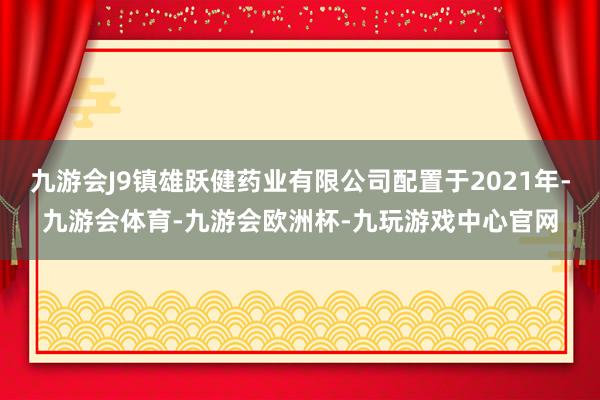 九游会J9镇雄跃健药业有限公司配置于2021年-九游会体育-九游会欧洲杯-九玩游戏中心官网