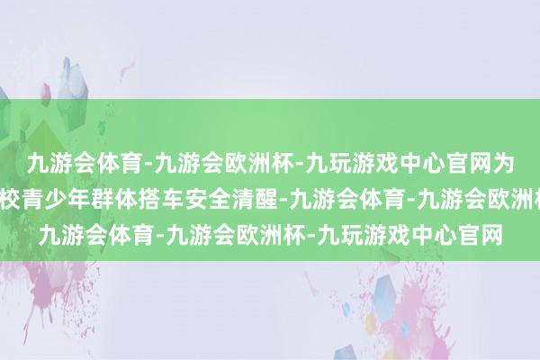 九游会体育-九游会欧洲杯-九玩游戏中心官网为了进一步擢升沿线学校青少年群体搭车安全清醒-九游会体育-九游会欧洲杯-九玩游戏中心官网