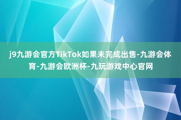 j9九游会官方TikTok如果未完成出售-九游会体育-九游会欧洲杯-九玩游戏中心官网