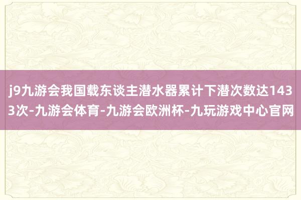 j9九游会我国载东谈主潜水器累计下潜次数达1433次-九游会体育-九游会欧洲杯-九玩游戏中心官网