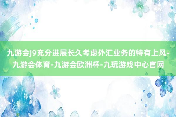 九游会J9充分进展长久考虑外汇业务的特有上风-九游会体育-九游会欧洲杯-九玩游戏中心官网