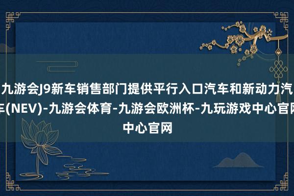 九游会J9新车销售部门提供平行入口汽车和新动力汽车(NEV)-九游会体育-九游会欧洲杯-九玩游戏中心官网