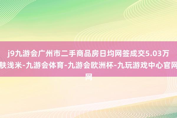 j9九游会广州市二手商品房日均网签成交5.03万肤浅米-九游会体育-九游会欧洲杯-九玩游戏中心官网