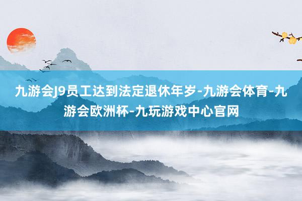 九游会J9员工达到法定退休年岁-九游会体育-九游会欧洲杯-九玩游戏中心官网