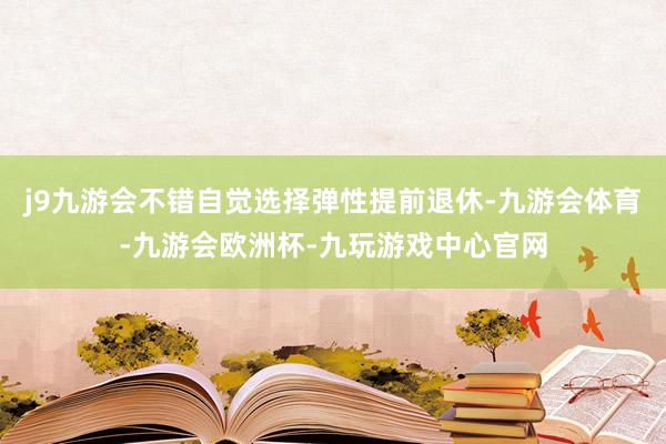 j9九游会不错自觉选择弹性提前退休-九游会体育-九游会欧洲杯-九玩游戏中心官网