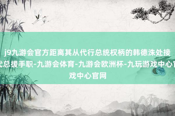 j9九游会官方距离其从代行总统权柄的韩德洙处接任代总援手职-九游会体育-九游会欧洲杯-九玩游戏中心官网