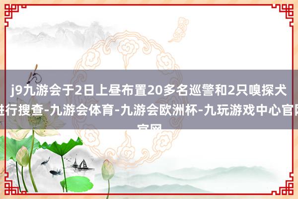 j9九游会于2日上昼布置20多名巡警和2只嗅探犬进行搜查-九游会体育-九游会欧洲杯-九玩游戏中心官网