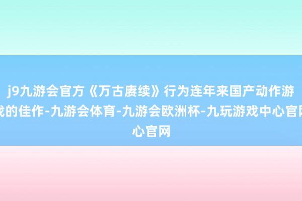 j9九游会官方《万古赓续》行为连年来国产动作游戏的佳作-九游会体育-九游会欧洲杯-九玩游戏中心官网