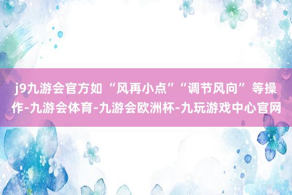 j9九游会官方如 “风再小点”“调节风向” 等操作-九游会体育-九游会欧洲杯-九玩游戏中心官网