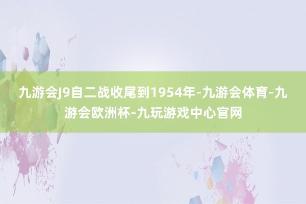 九游会J9自二战收尾到1954年-九游会体育-九游会欧洲杯-九玩游戏中心官网