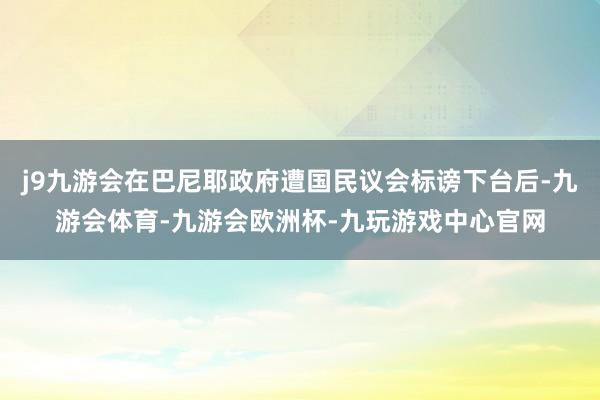 j9九游会在巴尼耶政府遭国民议会标谤下台后-九游会体育-九游会欧洲杯-九玩游戏中心官网