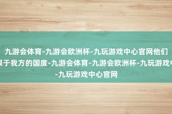 九游会体育-九游会欧洲杯-九玩游戏中心官网他们不再局限于我方的国度-九游会体育-九游会欧洲杯-九玩游戏中心官网