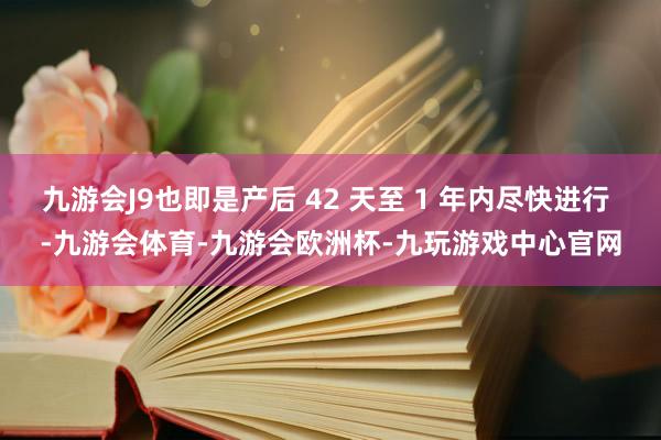 九游会J9也即是产后 42 天至 1 年内尽快进行 -九游会体育-九游会欧洲杯-九玩游戏中心官网