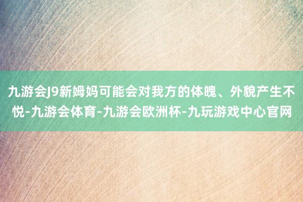 九游会J9新姆妈可能会对我方的体魄、外貌产生不悦-九游会体育-九游会欧洲杯-九玩游戏中心官网