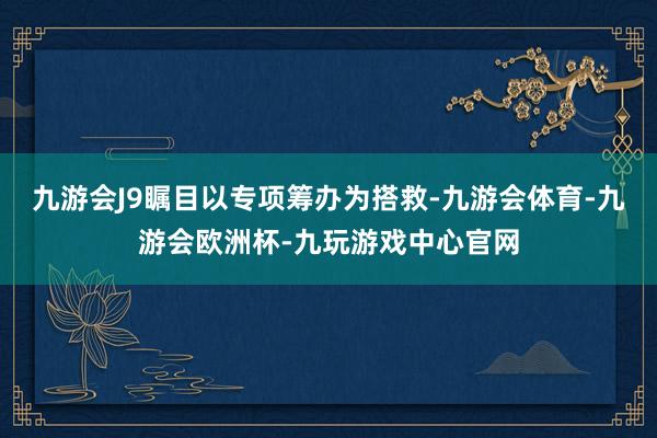 九游会J9瞩目以专项筹办为搭救-九游会体育-九游会欧洲杯-九玩游戏中心官网