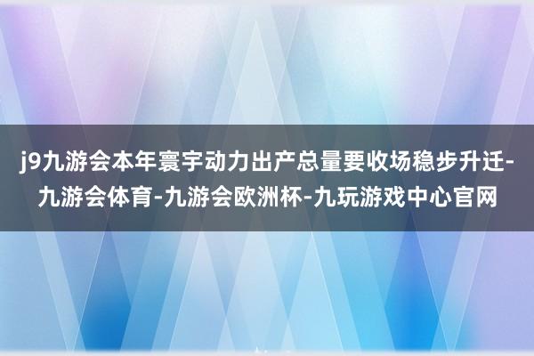 j9九游会本年寰宇动力出产总量要收场稳步升迁-九游会体育-九游会欧洲杯-九玩游戏中心官网