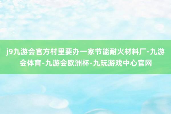 j9九游会官方村里要办一家节能耐火材料厂-九游会体育-九游会欧洲杯-九玩游戏中心官网