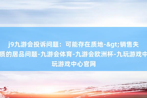 j9九游会投诉问题：可能存在质地->销售失效、变质的居品问题-九游会体育-九游会欧洲杯-九玩游戏中心官网