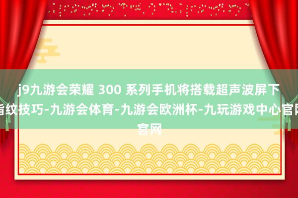 j9九游会荣耀 300 系列手机将搭载超声波屏下指纹技巧-九游会体育-九游会欧洲杯-九玩游戏中心官网